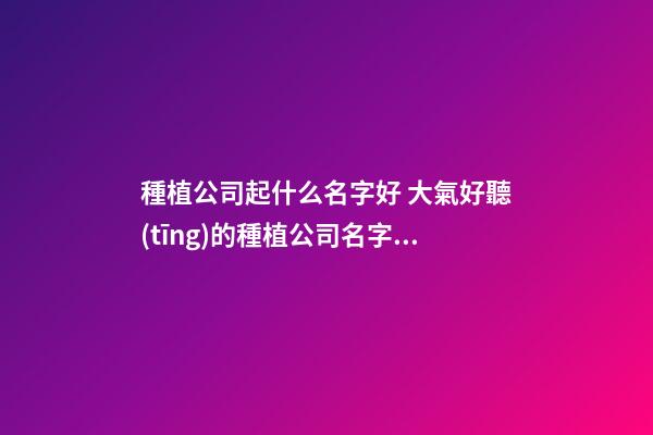 種植公司起什么名字好 大氣好聽(tīng)的種植公司名字,起名之家